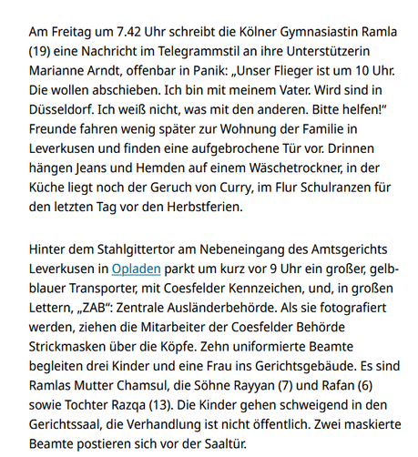 Screenshot Kölner Stadtanzeiger:
Am Freitag um 7.42 Uhr schreibt die Kölner Gymnasiastin Ramla (19) eine Nachricht im Telegrammstil an ihre Unterstützerin Marianne Arndt, offenbar in Panik: „Unser Flieger ist um 10 Uhr. Die wollen abschieben. Ich bin mit meinem Vater. Wird sind in Düsseldorf. Ich weiß nicht, was mit den anderen. Bitte helfen!“ Freunde fahren wenig später zur Wohnung der Familie in Leverkusen und finden eine aufgebrochene Tür vor. Drinnen hängen Jeans und Hemden auf einem Wäschetrockner, in der Küche liegt noch der Geruch von Curry, im Flur Schulranzen für den letzten Tag vor den Herbstferien.

Hinter dem Stahlgittertor am Nebeneingang des Amtsgerichts Leverkusen in Opladen parkt um kurz vor 9 Uhr ein großer, gelb-blauer Transporter, mit Coesfelder Kennzeichen, und, in großen Lettern, „ZAB“: Zentrale Ausländerbehörde. Als sie fotografiert werden, ziehen die Mitarbeiter der Coesfelder Behörde Strickmasken über die Köpfe. Zehn uniformierte Beamte begleiten drei Kinder und eine Frau ins Gerichtsgebäude. Es sind Ramlas Mutter Chamsul, die Söhne Rayyan (7) und Rafan (6) sowie Tochter Razqa (13). Die Kinder gehen schweigend in den Gerichtssaal, die Verhandlung ist nicht öffentlich. Zwei maskierte Beamte postieren sich vor der Saaltür.