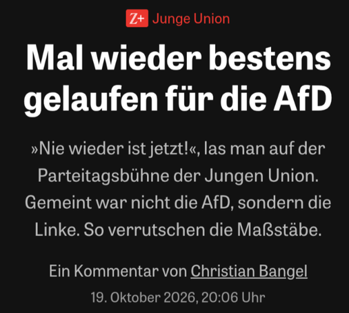 Z+

Junge Union

Mal wieder bestens gelaufen für die AfD

»Nie wieder ist jetzt!«, las man auf der Parteitagsbühne der Jungen Union. Gemeint war nicht die AfD, sondern die Linke. So verrutschen die Maßstäbe.

Ein Kommentar von Christian Bangel

19. Oktober 2026, 20:06 Uhr
