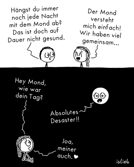Ein Comic mit zwei Bildern, in dem eine Strichfigur nachts mit dem Mond spricht.   Bild 1: Auf weißem Hintergrund unterhalten sich zwei Strichfiguren. Die linke Figur schaut leicht besorgt und fragt: „Hängst du immer noch jede Nacht mit dem Mond ab? Das ist doch auf Dauer nicht gesund.“ Die rechte Figur mit langen Haaren lächelt glücklich mit geschlossenen Augen und erwidert: „Der Mond versteht mich einfach! Wir haben viel gemeinsam...“   Bild 2: Die Szene wechselt zu einem schwarzen Nachthimmel. Die langhaarige Figur sitzt unten auf dem Boden, schaut nach oben und fragt: „Hey Mond, wie war dein Tag?“ Der Mond, dargestellt als runde Scheibe mit Gesicht und erschrockenem Blick, ruft entgeistert: „Absolutes Desaster!!“ Die Figur lächelt milde und antwortet entspannt: „Joa, meiner auch. ♥“