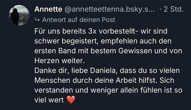 Screenshot aus einem Posting, der Text lautet: Für uns bereits 3x vorbestellt- wir sind schwer begeistert, empfehlen auch den ersten Band mit bestem Gewissen und von Herzen weiter.
Danke dir, liebe Daniela, dass du so vielen Menschen durch deine Arbeit hilfst. Sich verstanden und weniger allein fühlen ist so viel wert ❤️