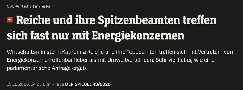 CDU-Wirtschaftsministerin

Reiche und ihre Spitzenbeamten treffen sich fast nur mit Energiekonzernen
Wirtschaftsministerin Katherina Reiche und ihre Topbeamten treffen sich mit Vertretern von Energiekonzernen offenbar lieber als mit Umweltverbänden. Sehr viel lieber, wie eine parlamentarische Anfrage ergab.

19.10.2026, 14.25 Uhr « aus DER SPIEGEL 43/2026