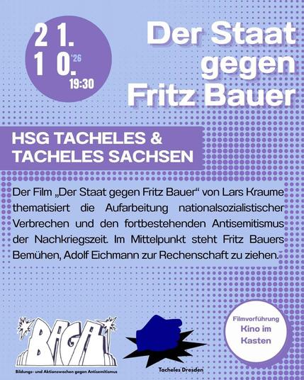 Ein blaues Sharepic.
21.10.2026, 19:30 Uhr Filmvorführung von Der Staat gegen Fritz Bauer. Der Ort ist das Kino im Kasten. 
Beschreibung des Filmes: 
Der Film ,Der Staat gegen Fritz Bauer” von Lars Kraume
thematisiert die Aufarbeitung nationalsozialistischer
Verbrechen und den fortbestehenden Antisemitismus
der Nachkriegszeit. Im Mittelpunkt steht Fritz Bauers
Bemühen, Adolf Eichmann zur Rechenschaft zu ziehen.

Unten zwei Logos: 
zuerst links stilisiert, leicht schräg die vier Buchstaben BAGA, darunter steht Bildungs- und Aktionswsochen gegen Antisemitismus. Das zweite Logo ist eine dunkelblaue Faust die auf eine Fläche haut, so dass es unten eine kleine stilisierte schwarze Explosion gibt.Das ist das Logo der Tacheles Hochschulgruppe.
