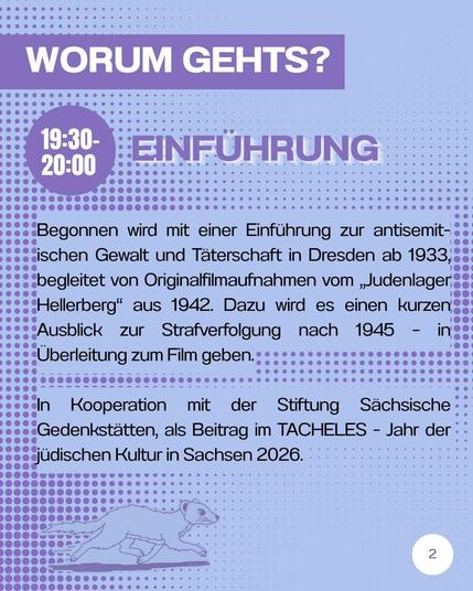 Begonnen wird mit einer Einfuhrung zur antisemitischen Gewalt und Täterschaft in Dresden ab 1933, begleitet von Originalfiimaufnahmen vom "Judenlager Hellerberg” aus 1942. Dazu wird es einen kurzen Ausblick zur Strafverfolgung nach 1945 - in Überleitung zum Film geben. In Kooperation mit der Stiftung Sächsische Gedenkstätten, als Beitrach im TACHELES - Jahr der jüdischen Kultur in Sachsen 2026. 
Unter dem Text ist links eine Zeichnung eines Wiesels, der nach rechts rennt.