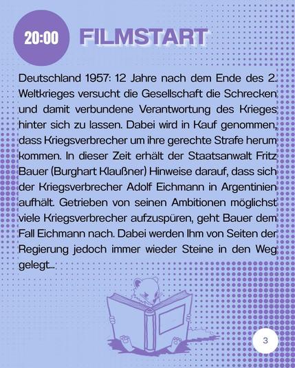 20:00 Uhr Filmstart.
Deutschland 1957: 12 Jahre nach dem Ende des 2. Weltkrieges versucht die Gesellschaft die Schrecken und damit verbundene Verantwortung des Krieges hinter sich zu lassen. Dabei wird in Kauf genommen, dass Kriegsverbrecher um ihre gerechte Strafe herum kommen. In dieser Zeit erhält der Staatsanwalt Fritz Bauer (Burghart Klaußner) Hinweise darauf, dass sich der Kriegsverbrecher Adolf Eichmann in Argentinien aufhält. Getrieben von seinen Ambitionen, möglichst viele Kriegsverbrecher aufzuspüren, geht Bauer dem Fall Eichmann nach. Dabei werden ihm von Seiten der Regierung jedoch immer wieder Steine in den Weg gelegt. 
Unter dem Text ist in der Mitte ein Wiesel, welches in einem dicken Buch liest.