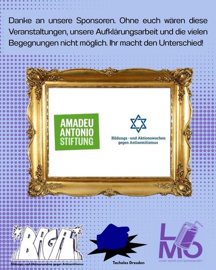 Ein blaues Sharepic. Danke an unsere Sponsoren. Ohne euch wären diese Veranstaltungen, unsere Aufklärungsarbeit und die vielen Begegnungen nicht möglich. Ihr macht den Unterschied. 
Darunter ein goldener Bilderrahmen. In dem Bilderrahmen befinden sich zwei Logos. Links das Logo der Amadeu Antonio Stiftung, ein hellgrünes Viereck, in dem der Name der Stiftung steht. Rechts daneben ist das Logo der Bildungs- und Aktionstage gegen Antisemitismus. Es besteht aus einem blauen Davidsstern. 
Unter dem Bilderrahmen befinden sich drei Logos: 
zuerst links stilisiert, leicht schräg die vier Buchstaben BAGA, darunter steht Bildungs- und Aktionswsochen gegen Antisemitismus. Das ist das Logo der Dresdner Bildungs- und Aktionstage gegen Antisemitismus. Das zweite Logo ist eine dunkelblaue Faust die auf eine Fläche haut, so dass es unten eine kleine stilisierte schwarze Explosion gibt.Das ist das Logo der Tacheles Hochschulgruppe. Rechts steht in lilanen Buchstaben das Wort LIMO, welches für den Linken Monat steht. Das I des Wortes Limo ist eine Limonadendose mit einem Strohhalm.