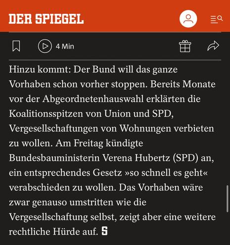 Auszu spiegel.de:

„Hinzu kommt: Der Bund will das ganze Vorhaben schon vorher stoppen. Bereits Monate vor der Abgeordnetenhauswahl erklärten die Koalitionsspitzen von Union und SPD, Vergesellschaftungen von Wohnungen verbieten zu wollen. Am Freitag kündigte Bundesbauministerin Verena Hubertz (SPD) an, ein entsprechendes Gesetz »so schnell es geht« verabschieden zu wollen. Das Vorhaben wäre zwar genauso umstritten wie die Vergesellschaftung selbst, zeigt aber eine weitere rechtliche Hürde auf. „