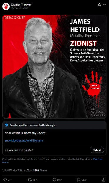 Zionist Tracker auf X am 19. Oktober 2026.

Ein Sharepic mit einem  schwarzweiß Portrait von James Hetfield.

Daneben:

James Hetfield, Metallica Frontman

Zionist

Claims to be apolitical, yet smears Anti-genocide Artists and has repeatedly Done activism for Ukraine

Darunter ein roter blutiger Handabdruck mit "Track Zionist".

Community Note:

None of this is inherently Zionist.

en.wikipedia.org/...


377 Kommentare, 1.5k Reposts, 9.8k Likes.