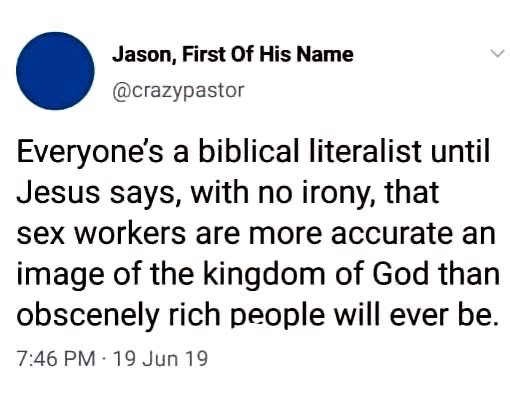Jason, First Of His Name @crazypastor Everyone's a biblical literalist until Jesus says, with no irony, that sex workers are more accurate an image of the kingdom of God than obscenely rich people will ever be.