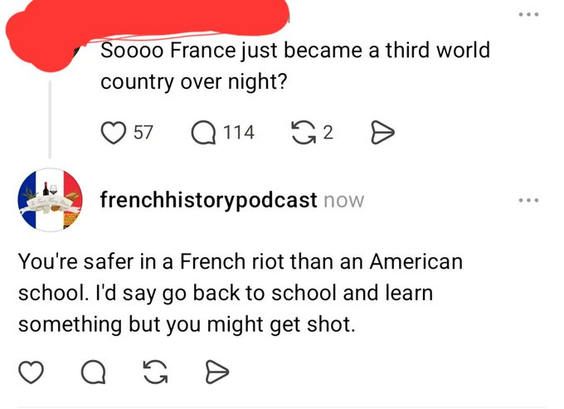 The top post features a user whose name is scribbled out in red. The text reads: "Soooo France just became a third world country over night?"   Below it is a reply from an account named "frenchhistorypodcast" featuring a circular profile picture of the French flag. The reply reads: "You're safer in a French riot than an American school. I'd say go back to school and learn something but you might get shot."