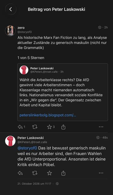 Screenshot aus Mastodon


Beitrag von Peter Laskowski

zero • 2h
@storyof0
Als historische Marx Fan Fiction zu lang, als Analyse aktueller Zustände zu generisch maskulin (nicht nur die Grammatik)
1 von 5 Sternen

Zitierter Post:
Peter Laskowski
@KPeterL@troet.cafe • 3h
Wählt die Arbeiterklasse rechts? Die AfD gewinnt viele Arbeiterstimmen - doch Klassenlage macht niemanden automatisch links. Nationalismus verwandelt soziale Konflikte in ein „Wir gegen die". Der Gegensatz zwischen Arbeit und Kapital bleibt.
peterslinkerbolg.blogspot.com/...

Antwort auf meinen Post:
Peter Laskowski • 48s
@KPeterL@troet.cafe
@storyof0 Das ist bewusst generisch maskulin weil es nur Arbeiter sind, den Frauen Wahlen die AfD Unterproportional. Ansonsten ist deine Kritik einfach Pöbel.
21. Oktober 2026 um 11:17