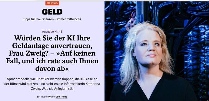 Screenshot Spiegelartikel Überschrift mit Bild der Interviewten: „ Tipps für Ihre Finanzen – immer mittwochs
Ausgabe Nr. 43
Würden Sie der KI Ihre Geldanlage anvertrauen, Frau Zweig? – »Auf keinen Fall, und ich rate auch Ihnen davon ab«
Sprachmodelle wie ChatGPT werden floppen, die KI-Blase an der Börse wird platzen – so sieht es die Informatikerin Katharina Zweig. Was sie Anlegern rät.“