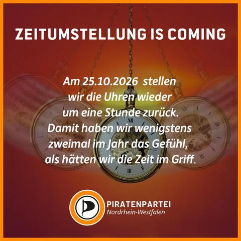 BB:
Bildtext: Zeitumstellung is coming. Am 25.10.2026 stellen wir die Uhren wieder um eine Stunde zurück. Damit haben wir wenigstens zweimal im Jahr das Gefühl, als hätten wir die Zeit im Griff. Piratenpartei Nordrhein-Westfalen.
Bildhintergrund: Eine Taschenuhr an einer Kette pendelt hin und her.