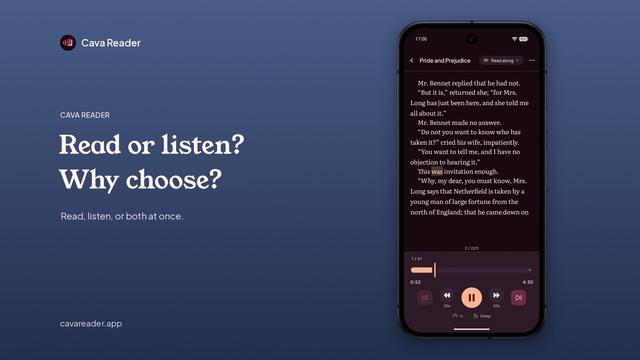 A video of Cava Reader, a eBook+audiobook synced reader app. A phone screen appears on the right with large text on the left. Upbeat instrumental music plays throughout, with narration.

The video opens with “Read or listen? Why choose?” The phone shows Pride and Prejudice with words highlighted one at a time as they’re read aloud. Next, “Read along. Every word, right on cue.” continues the highlighting. “Listen. Just the narration.” shows the book cover and an audio waveform. “Read. Just you and the words.” shows plain scrolling text.

“37 classics. Yours, free. Read along included.” shows a scrolling grid of classic book covers. “Bring your own books. Your EPUB. Your audiobook. Together.” shows a book being added to the shelf. “Fullscreen. Nothing else. Just your book.” shows text filling the whole screen, as the phone frame fades out.

“Your fonts. Your themes.” shows the reading screen switching between light, dark, and colored themes and different fonts, with each change cut on the beat of the piano in the music.

The video ends on the Cava Reader logo with “Read, listen, or both at once. Free to start. Full: $9.99 once. Read along on your own books. cavareader.app.”